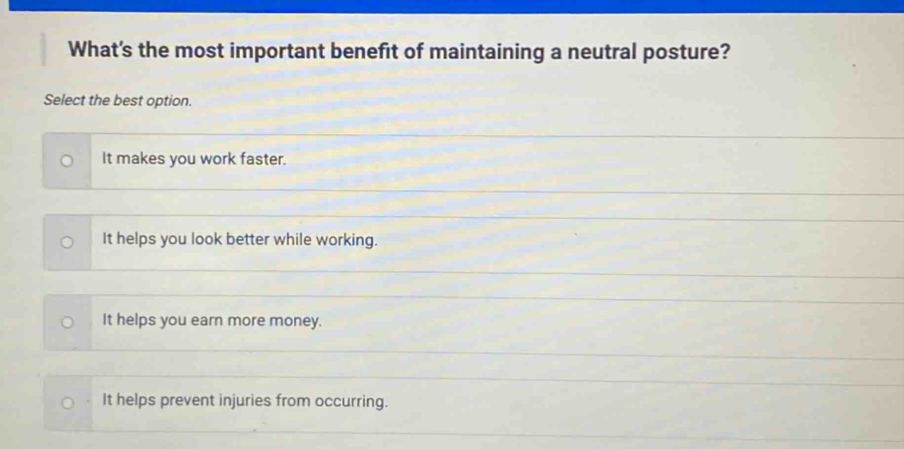 whats the most important benefit of maintaining a neutral posture? select the best option. it makes you work faster. it helps you look better while working. it helps you earn more money. it helps prevent injuries from occurring.