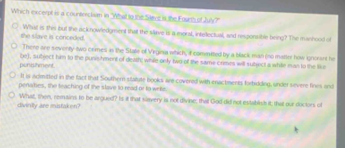 which excerpt is a counterclaim in what to the slave is the fourth of july? what is this but the acknowledgment that the slave is a moral, intellectual, and responsible being? the manhood of the slave is conceded. there are seventy - two crimes in the state of virginia which, if committed by a black man (no matter how ignorant he be), subject him to the punishment of death; while only two of the same crimes will subject a white man to the like punishment. it is admitted in the fact that southern statutes forbid, under severe fines and penalties, the teaching of the slave to read or write. what, then, remains to be argued? is it that slavery is not divine; that god did not establish it; that our doctors of divinity are mistaken?