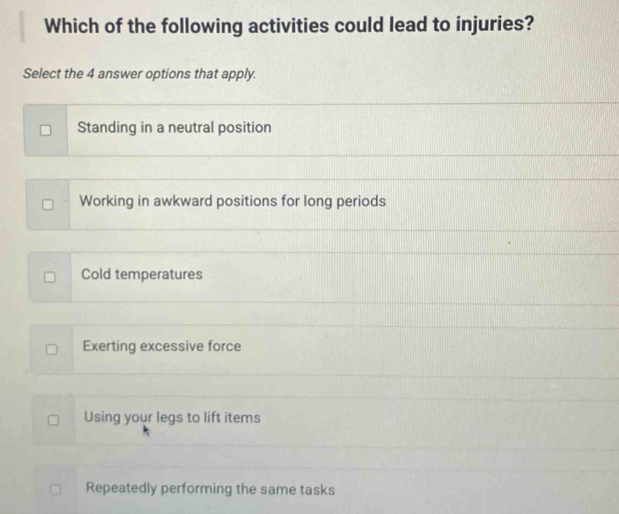 which of the following activities could lead to injuries? select the 4 answer options that apply. standing in a neutral position working in awkward positions for long periods cold temperatures exerting excessive force using your legs to lift items repeatedly performing the same tasks