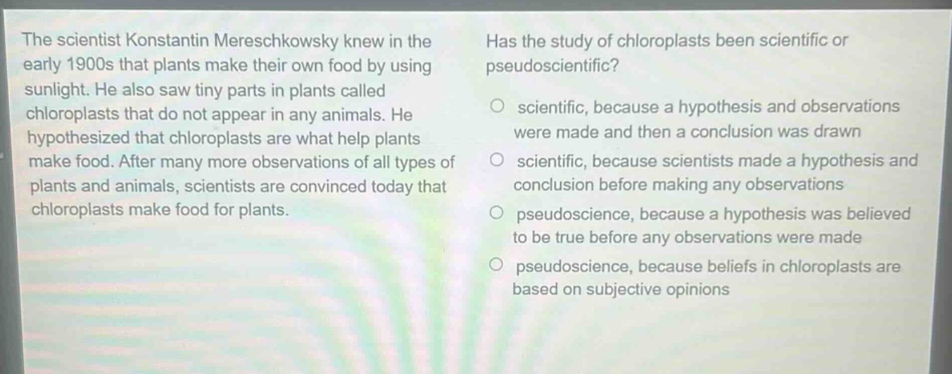 the scientist konstantin mereschkowsky knew in the early 1900s that plants make their own food by using sunlight. he also saw tiny parts in plants called chloroplasts that do not appear in any animals. he hypothesized that chloroplasts are what help plants make food. after many more observations of all types of plants and animals, scientists are convinced today that chloroplasts make food for plants. has the study of chloroplasts been scientific or pseudoscientific? scientific, because a hypothesis and observations were made and then a conclusion was drawn scientific, because scientists made a hypothesis and conclusion before making any observations pseudoscience, because a hypothesis was believed to be true before any observations were made pseudoscience, because beliefs in chloroplasts are based on subjective opinions