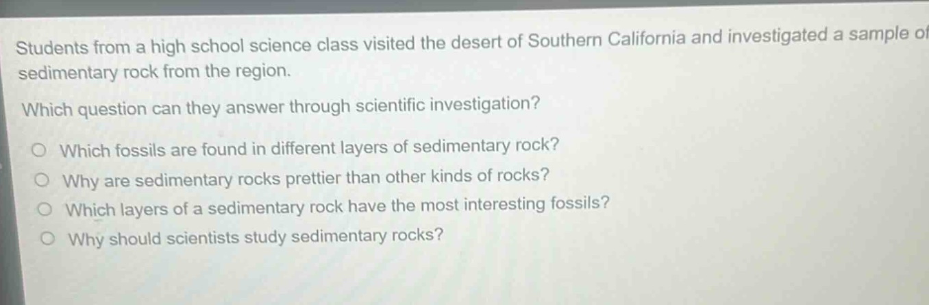 students from a high school science class visited the desert of southern california and investigated a sample of sedimentary rock from the region. which question can they answer through scientific investigation? which fossils are found in different layers of sedimentary rock? why are sedimentary rocks prettier than other kinds of rocks? which layers of a sedimentary rock have the most interesting fossils? why should scientists study sedimentary rocks?