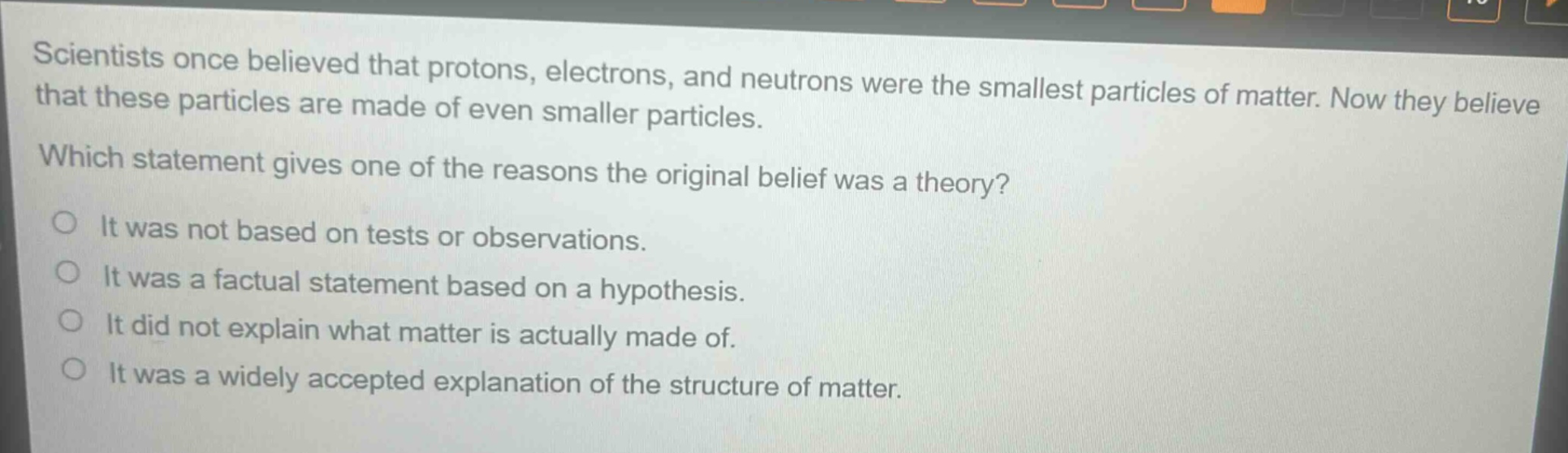 scientists once believed that protons, electrons, and neutrons were the smallest particles of matter. now they believe that these particles are made of even smaller particles. which statement gives one of the reasons the original belief was a theory? it was not based on tests or observations. it was a factual statement based on a hypothesis. it did not explain what matter is actually made of. it was a widely accepted explanation of the structure of matter.