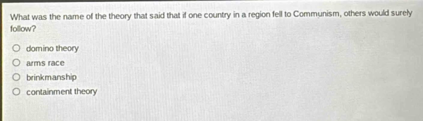 what was the name of the theory that said that if one country in a region fell to communism, others would surely follow?\no domino theory\no arms race\no brinkmanship\no containment theory