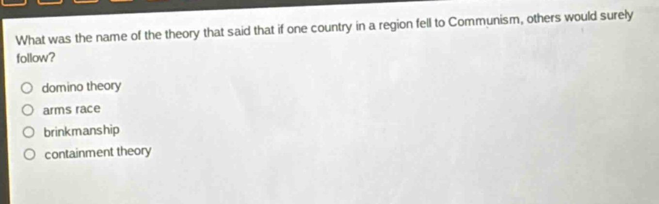 what was the name of the theory that said that if one country in a region fell to communism, others would surely follow?\n\ndomino theory\narms race\nbrinkmanship\ncontainment theory