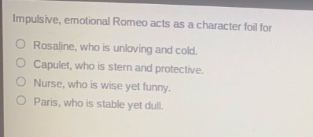 impulsive, emotional romeo acts as a character foil for\nrosaline, who is unloving and cold.\ncapulet, who is stern and protective.\nnurse, who is wise yet funny.\nparis, who is stable yet dull.