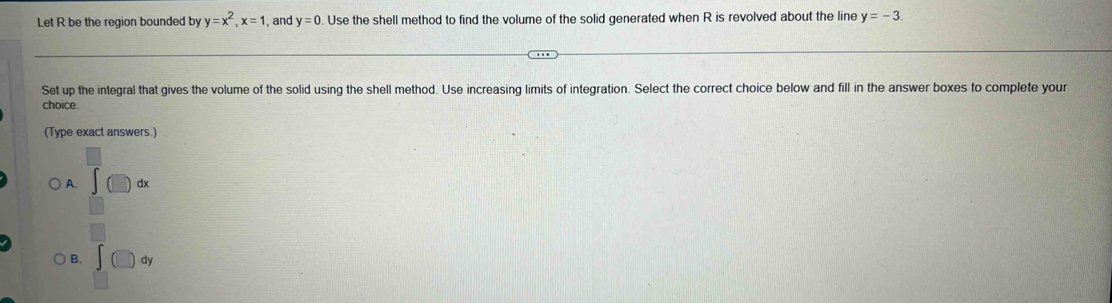 let r be the region bounded by y = x², x = 1, and y = 0. use the shell method to find the volume of the solid generated when r is revolved about the line y = - 3. set up the integral that gives the volume of the solid using the shell method. use increasing limits of integration. select the correct choice below and fill in the answer boxes to complete your choice. (type exact answers.) a. ∫ ( ) dx b. ∫ ( ) dy
