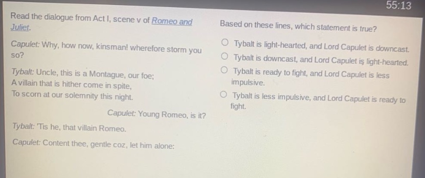read the dialogue from act i, scene v of romeo and juliet. capulet: why, how now, kinsman! wherefore storm you so? tybalt: uncle, this is a montague, our foe; a villain that is hither come in spite, to scorn at our solemnity this night. capulet: young romeo, is it? tybalt: tis he, that villain romeo. capulet: content thee, gentle coz, let him alone: based on these lines, which statement is true? tybalt is light - hearted, and lord capulet is downcast. tybalt is downcast, and lord capulet is light - hearted. tybalt is ready to fight, and lord capulet is less impulsive. tybalt is less impulsive, and lord capulet is ready to fight.