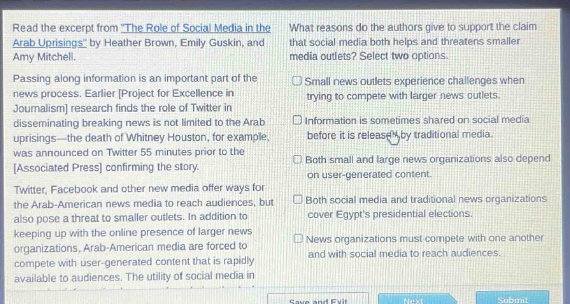 read the excerpt from \the role of social media in the arab uprisings\ by heather brown, emily guskin, and amy mitchell. passing along information is an important part of the news process. earlier project for excellence in journalism research finds the role of twitter in disseminating breaking news is not limited to the arab uprisings—the death of whitney houston, for example, was announced on twitter 55 minutes prior to the associated press confirming the story. twitter, facebook and other new media offer ways for the arab - american news media to reach audiences, but also pose a threat to smaller outlets. in addition to keeping up with the online presence of larger news organizations, arab - american media are forced to compete with user - generated content that is rapidly available to audiences. the utility of social media in what reasons do the authors give to support the claim that social media both helps and threatens smaller media outlets? select two options. small news outlets experience challenges when trying to compete with larger news outlets. information is sometimes shared on social media before it is released by traditional media. both small and large news organizations also depend on user - generated content. both social media and traditional news organizations cover egypts presidential elections. news organizations must compete with one another and with social media to reach audiences.
