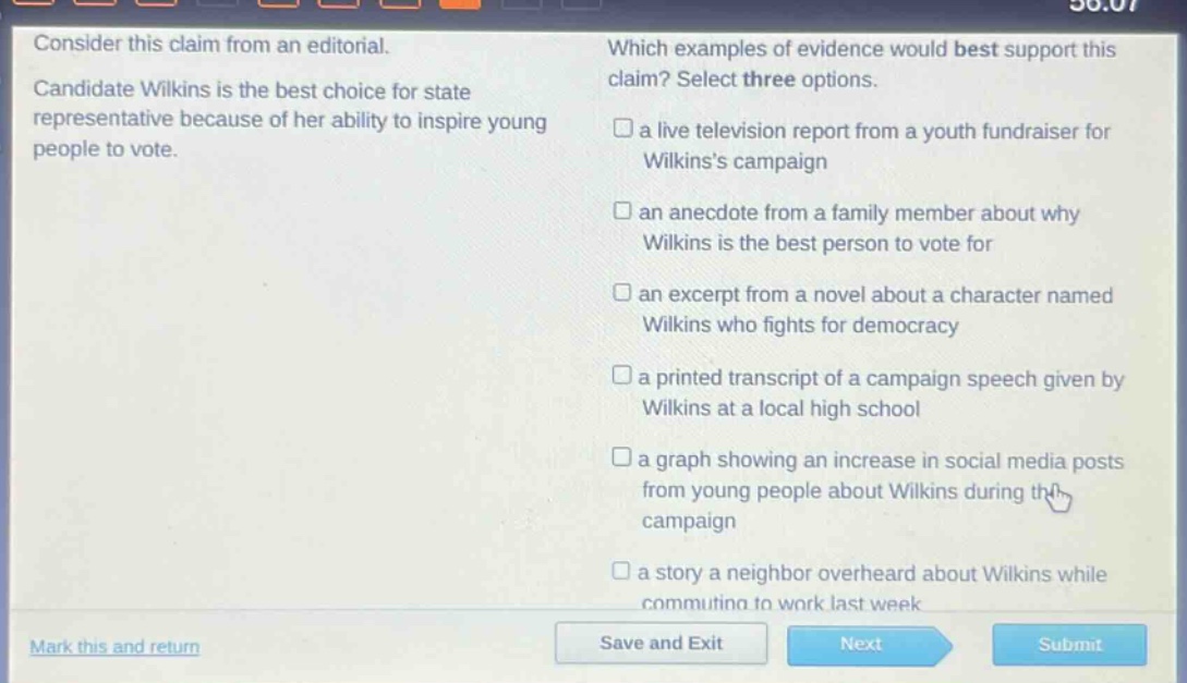 consider this claim from an editorial. candidate wilkins is the best choice for state representative because of her ability to inspire young people to vote. which examples of evidence would best support this claim? select three options. a live television report from a youth fundraiser for wilkinss campaign an anecdote from a family member about why wilkins is the best person to vote for an excerpt from a novel about a character named wilkins who fights for democracy a printed transcript of a campaign speech given by wilkins at a local high school a graph showing an increase in social media posts from young people about wilkins during the campaign a story a neighbor overheard about wilkins while commuting to work last week