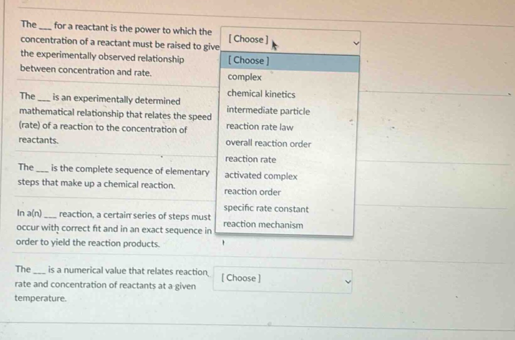 the ___ for a reactant is the power to which the concentration of a reactant must be raised to give the experimentally observed relationship between concentration and rate. the ___ is an experimentally determined mathematical relationship that relates the speed (rate) of a reaction to the concentration of reactants. the ___ is the complete sequence of elementary steps that make up a chemical reaction. in a(n) ___ reaction, a certain series of steps must occur with correct fit and in an exact sequence in order to yield the reaction products. the ___ is a numerical value that relates reaction rate and concentration of reactants at a given temperature. choose choose complex chemical kinetics intermediate particle reaction rate law overall reaction order reaction rate activated complex reaction order specific rate constant reaction mechanism