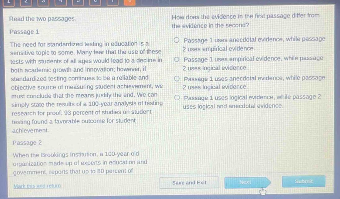 read the two passages. passage 1 the need for standardized testing in education is a sensitive topic to some. many fear that the use of these tests with students of all ages would lead to a decline in both academic growth and innovation; however, if standardized testing continues to be a reliable and objective source of measuring student achievement, we must conclude that the means justify the end. we can simply state the results of a 100 - year analysis of testing research for proof: 93 percent of studies on student testing found a favorable outcome for student achievement. passage 2 when the brookings institution, a 100 - year - old organization made up of experts in education and government, reports that up to 80 percent of how does the evidence in the first passage differ from the evidence in the second? passage 1 uses anecdotal evidence, while passage 2 uses empirical evidence. passage 1 uses empirical evidence, while passage 2 uses logical evidence. passage 1 uses anecdotal evidence, while passage 2 uses logical evidence. passage 1 uses logical evidence, while passage 2 uses logical and anecdotal evidence.