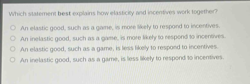 which statement best explains how elasticity and incentives work together? an elastic good, such as a game, is more likely to respond to incentives. an inelastic good, such as a game, is more likely to respond to incentives. an elastic good, such as a game, is less likely to respond to incentives. an inelastic good, such as a game, is less likely to respond to incentives.