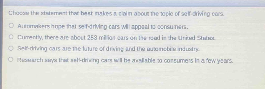 choose the statement that best makes a claim about the topic of self - driving cars. automakers hope that self - driving cars will appeal to consumers. currently, there are about 253 million cars on the road in the united states. self - driving cars are the future of driving and the automobile industry. research says that self - driving cars will be available to consumers in a few years.