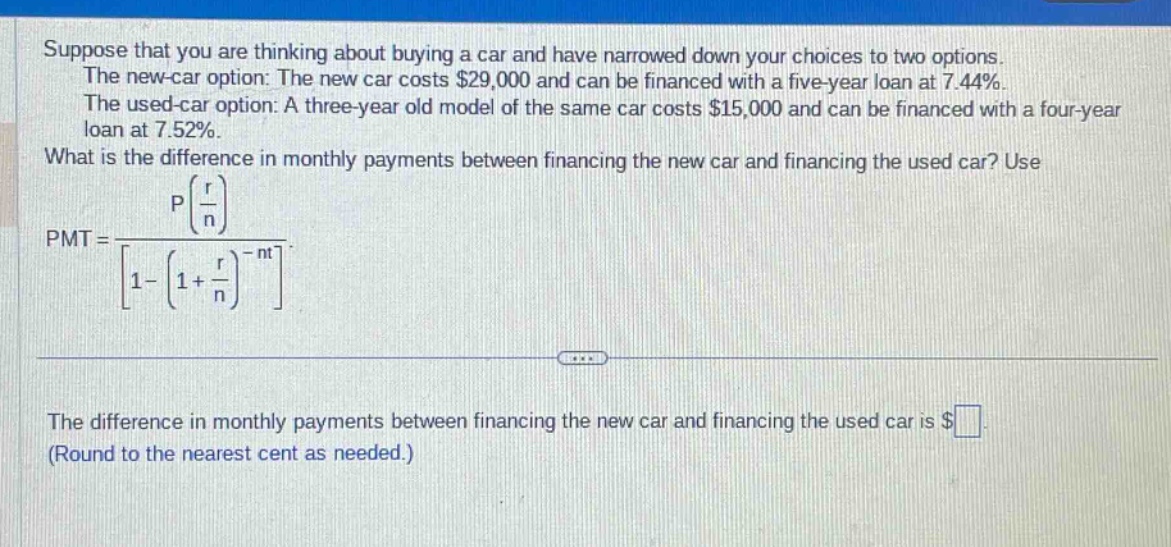 suppose that you are thinking about buying a car and have narrowed down your choices to two options. the new - car option: the new car costs $29,000 and can be financed with a five - year loan at 7.44%. the used - car option: a three - year old model of the same car costs $15,000 and can be financed with a four - year loan at 7.52%. what is the difference in monthly payments between financing the new car and financing the used car? use pmt = p(r/n)/1-(1 + r/n)^(-nt). the difference in monthly payments between financing the new car and financing the used car is $ (round to the nearest cent as needed.)