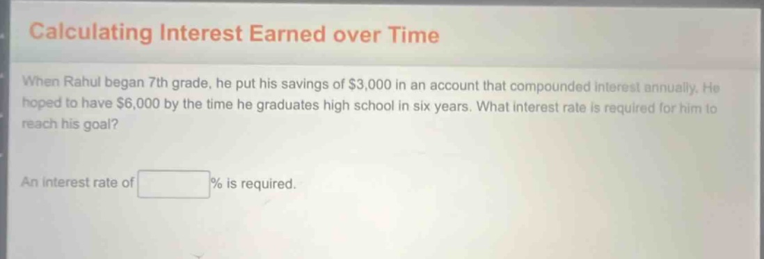 calculating interest earned over time\nwhen rahul began 7th grade, he put his savings of $3,000 in an account that compounded interest annually. he hoped to have $6,000 by the time he graduates high school in six years. what interest rate is required for him to reach his goal?\nan interest rate of % is required.