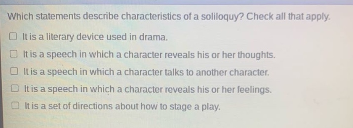 which statements describe characteristics of a soliloquy? check all that apply. it is a literary device used in drama. it is a speech in which a character reveals his or her thoughts. it is a speech in which a character talks to another character. it is a speech in which a character reveals his or her feelings. it is a set of directions about how to stage a play.