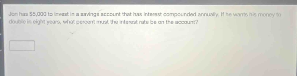 jon has $5,000 to invest in a savings account that has interest compounded annually. if he wants his money to double in eight years, what percent must the interest rate be on the account?
