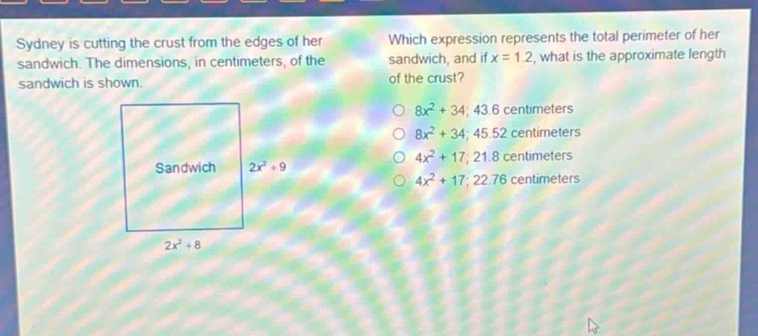 sydney is cutting the crust from the edges of her sandwich. the dimensions, in centimeters, of the sandwich is shown. which expression represents the total perimeter of her sandwich, and if x = 1.2, what is the approximate length of the crust? sandwich 2x² + 9 2x² + 8 8x² + 34; 43.6 centimeters 8x² + 34; 45.52 centimeters 4x² + 17; 21.8 centimeters 4x² + 17; 22.76 centimeters