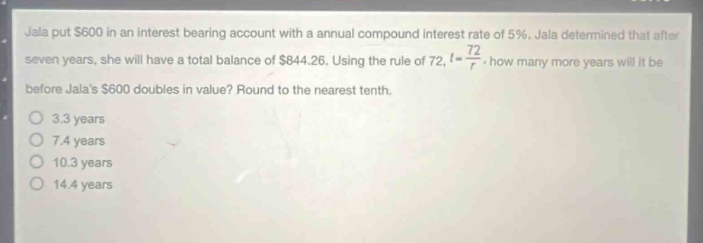 jala put $600 in an interest - bearing account with a annual compound interest rate of 5%. jala determined that after seven years, she will have a total balance of $844.26. using the rule of 72, t = 72/r. how many more years will it be before jalas $600 doubles in value? round to the nearest tenth. 3.3 years 7.4 years 10.3 years 14.4 years