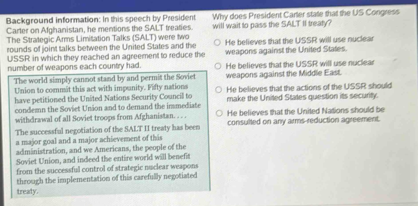 background information: in this speech by president carter on afghanistan, he mentions the salt treaties. the strategic arms limitation talks (salt) were two rounds of joint talks between the united states and the ussr in which they reached an agreement to reduce the number of weapons each country had. the world simply cannot stand by and permit the soviet union to commit this act with impunity. fifty nations have petitioned the united nations security council to condemn the soviet union and to demand the immediate withdrawal of all soviet troops from afghanistan.... the successful negotiation of the salt ii treaty has been a major goal and a major achievement of this administration, and we americans, the people of the soviet union, and indeed the entire world will benefit from the successful control of strategic nuclear weapons through the implementation of this carefully negotiated treaty. why does president carter state that the us congress will wait to pass the salt ii treaty? he believes that the ussr will use nuclear weapons against the united states. he believes that the ussr will use nuclear weapons against the middle east. he believes that the actions of the ussr should make the united states question its security. he believes that the united nations should be consulted on any arms - reduction agreement.