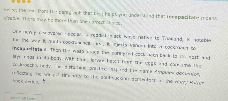select the text from the paragraph that best helps you understand that incapacitate means disable. there may be more than one correct choice. one newly discovered species, a reddish - black wasp native to thailand, is notable for the way it hunts cockroaches. first, it injects venom into a cockroach to incapacitate it. then the wasp drags the paralyzed cockroach back to its nest and lays eggs in its body. with time, larvae hatch from the eggs and consume the cockroachs body. this disturbing practice inspired the name ampulex dementor, reflecting the wasps similarity to the soul - sucking dementors in the harry potter book series.