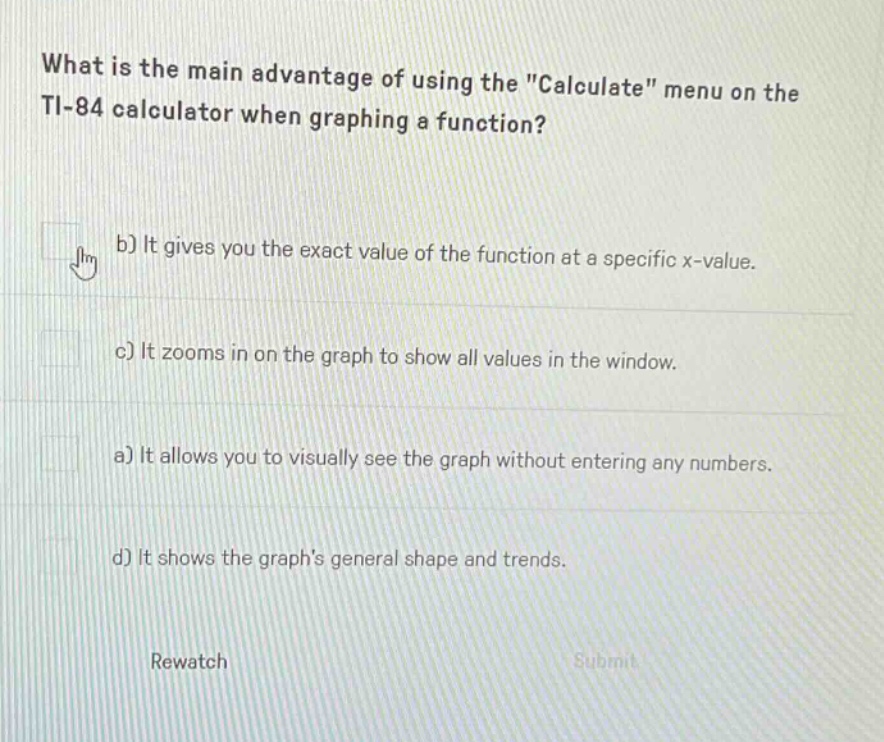 what is the main advantage of using the \calculate\ menu on the ti - 84 calculator when graphing a function? b) it gives you the exact value of the function at a specific x - value. c) it zooms in on the graph to show all values in the window. a) it allows you to visually see the graph without entering any numbers. d) it shows the graphs general shape and trends. rewatch submit