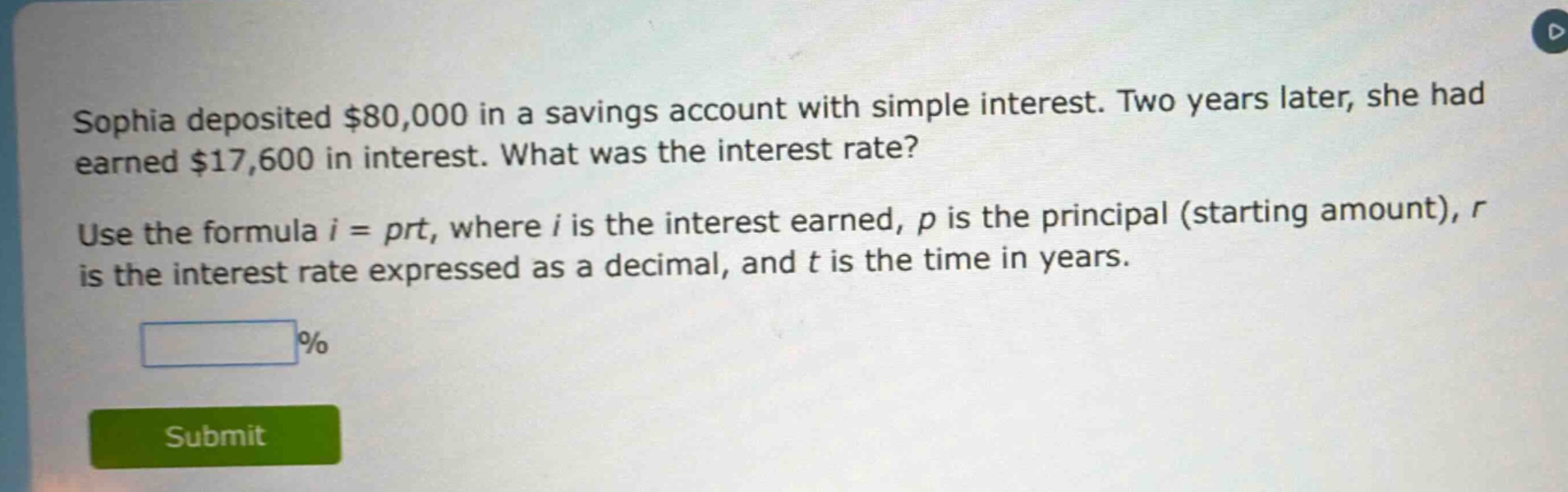 sophia deposited $80,000 in a savings account with simple interest. two years later, she had earned $17,600 in interest. what was the interest rate? use the formula i = prt, where i is the interest earned, p is the principal (starting amount), r is the interest rate expressed as a decimal, and t is the time in years.