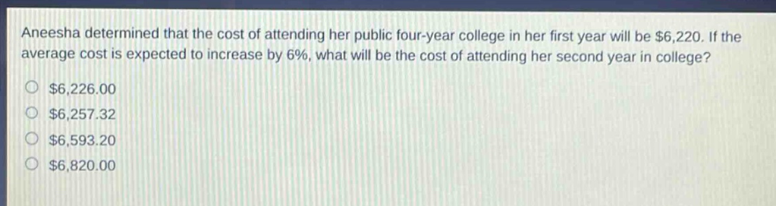aneesha determined that the cost of attending her public four - year college in her first year will be $6,220. if the average cost is expected to increase by 6%, what will be the cost of attending her second year in college? $6,226.00 $6,257.32 $6,593.20 $6,820.00