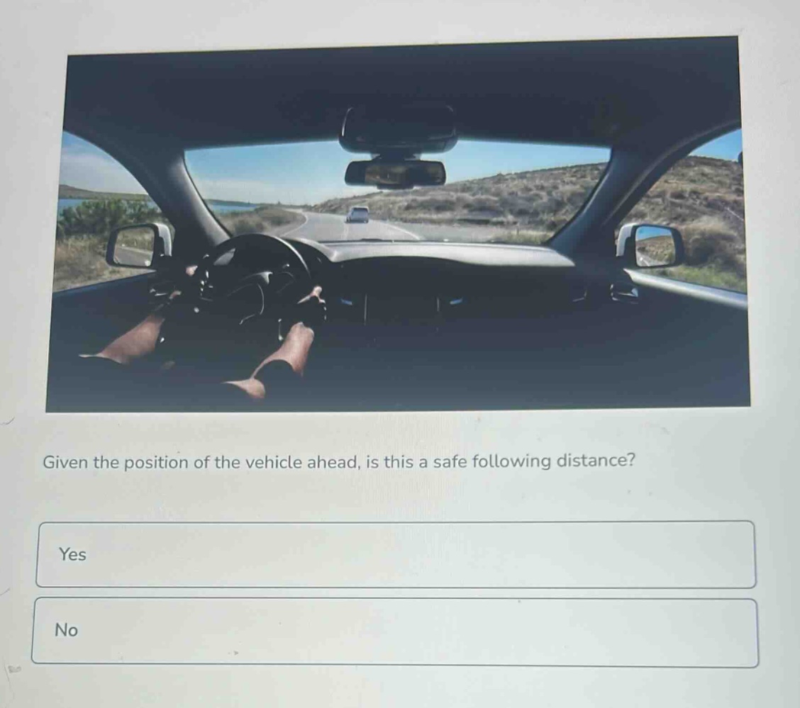 given the position of the vehicle ahead, is this a safe following distance?\nyes\nno