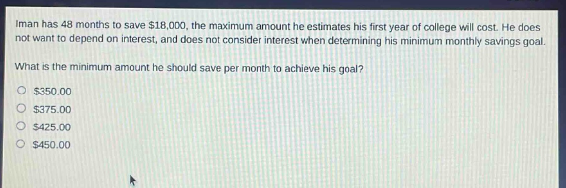 iman has 48 months to save $18,000, the maximum amount he estimates his first year of college will cost. he does not want to depend on interest, and does not consider interest when determining his minimum monthly savings goal. what is the minimum amount he should save per month to achieve his goal? $350.00 $375.00 $425.00 $450.00