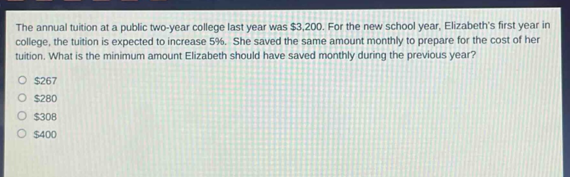 the annual tuition at a public two - year college last year was $3,200. for the new school year, elizabeths first year in college, the tuition is expected to increase 5%. she saved the same amount monthly to prepare for the cost of her tuition. what is the minimum amount elizabeth should have saved monthly during the previous year?\n$267\n$280\n$308\n$400