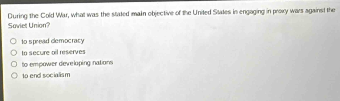 during the cold war, what was the stated main objective of the united states in engaging in proxy wars against the soviet union?\no to spread democracy\no to secure oil reserves\no to empower developing nations\no to end socialism
