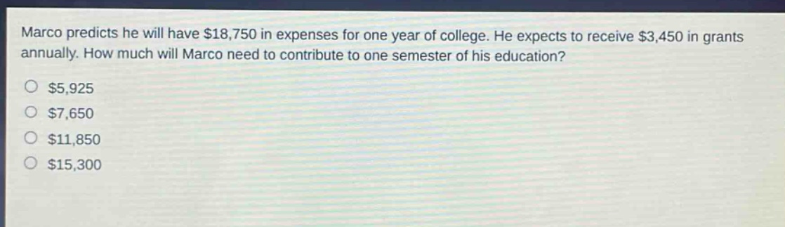 marco predicts he will have $18,750 in expenses for one year of college. he expects to receive $3,450 in grants annually. how much will marco need to contribute to one semester of his education? $5,925 $7,650 $11,850 $15,300