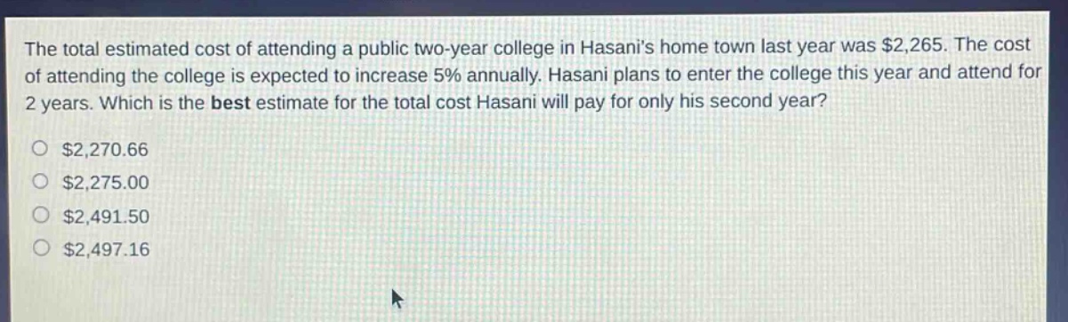 the total estimated cost of attending a public two - year college in hasanis home town last year was $2,265. the cost of attending the college is expected to increase 5% annually. hasani plans to enter the college this year and attend for 2 years. which is the best estimate for the total cost hasani will pay for only his second year? $2,270.66 $2,275.00 $2,491.50 $2,497.16