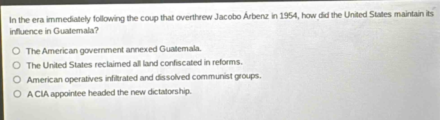 in the era immediately following the coup that overthrew jacobo árbenz in 1954, how did the united states maintain its influence in guatemala?\nthe american government annexed guatemala.\nthe united states reclaimed all land confiscated in reforms.\namerican operatives infiltrated and dissolved communist groups.\na cia appointee headed the new dictatorship.