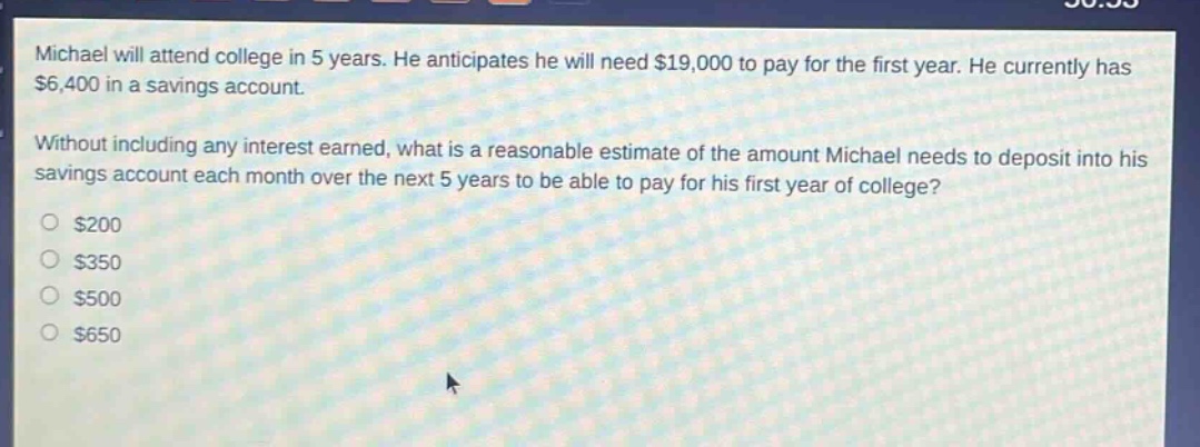 michael will attend college in 5 years. he anticipates he will need $19,000 to pay for the first year. he currently has $6,400 in a savings account. without including any interest earned, what is a reasonable estimate of the amount michael needs to deposit into his savings account each month over the next 5 years to be able to pay for his first year of college? $200 $350 $500 $650