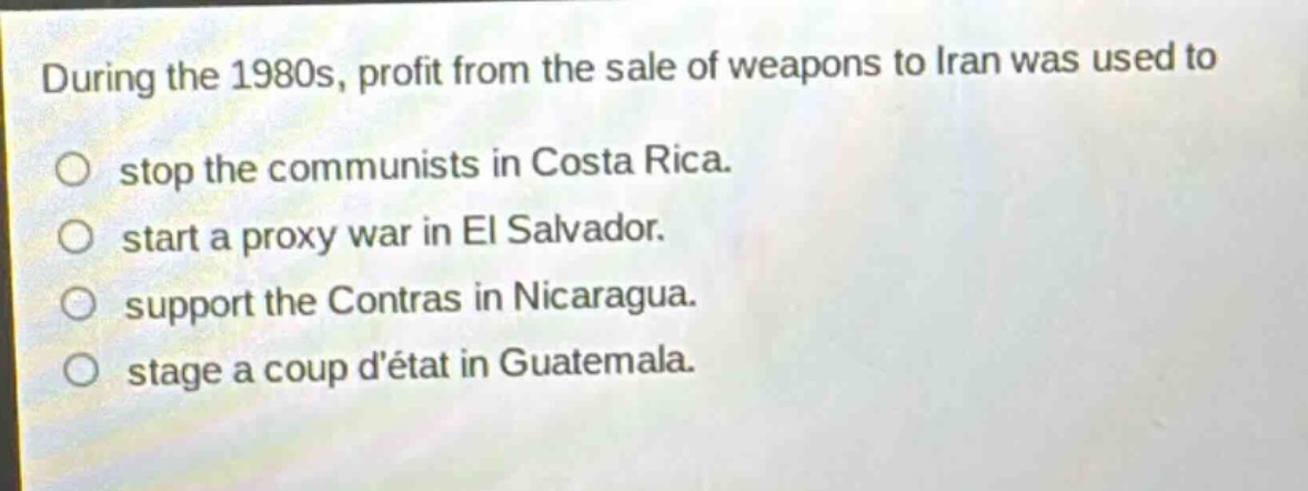 during the 1980s, profit from the sale of weapons to iran was used to stop the communists in costa rica. start a proxy war in el salvador. support the contras in nicaragua. stage a coup détat in guatemala.