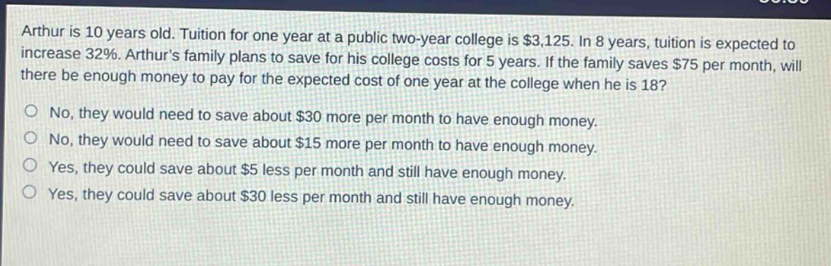 arthur is 10 years old. tuition for one year at a public two - year college is $3,125. in 8 years, tuition is expected to increase 32%. arthurs family plans to save for his college costs for 5 years. if the family saves $75 per month, will there be enough money to pay for the expected cost of one year at the college when he is 18? no, they would need to save about $30 more per month to have enough money. no, they would need to save about $15 more per month to have enough money. yes, they could save about $5 less per month and still have enough money. yes, they could save about $30 less per month and still have enough money.
