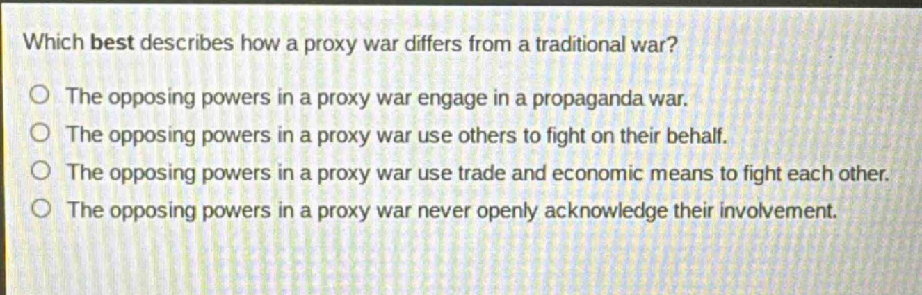 which best describes how a proxy war differs from a traditional war? the opposing powers in a proxy war engage in a propaganda war. the opposing powers in a proxy war use others to fight on their behalf. the opposing powers in a proxy war use trade and economic means to fight each other. the opposing powers in a proxy war never openly acknowledge their involvement.