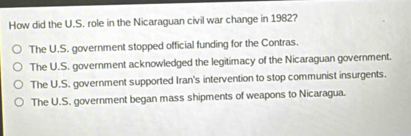 how did the u.s. role in the nicaraguan civil war change in 1982?\nthe u.s. government stopped official funding for the contras.\nthe u.s. government acknowledged the legitimacy of the nicaraguan government.\nthe u.s. government supported irans intervention to stop communist insurgents.\nthe u.s. government began mass shipments of weapons to nicaragua.