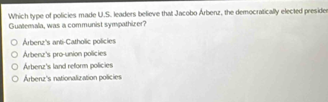 which type of policies made u.s. leaders believe that jacobo árbenz, the democratically elected president of guatemala, was a communist sympathizer?\no árbenzs anti - catholic policies\no árbenzs pro - union policies\no árbenzs land reform policies\no árbenzs nationalization policies