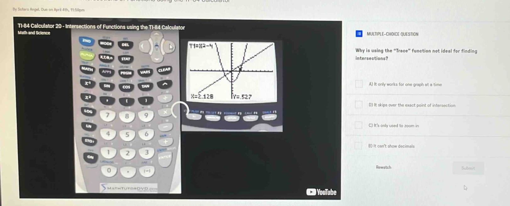 by sotero angel. due on april 4th, 11:59pm\nti - 84 calculator 20 - intersections of functions using the ti - 84 calculator\nmath and science\nmultiple - choice question\nwhy is using the “trace” function not ideal for finding intersections?\na) it only works for one graph at a time\nd) it skips over the exact point of intersection\nc) it’s only used to zoom in\nb) it can’t show decimals\nrewatch\nsubmit