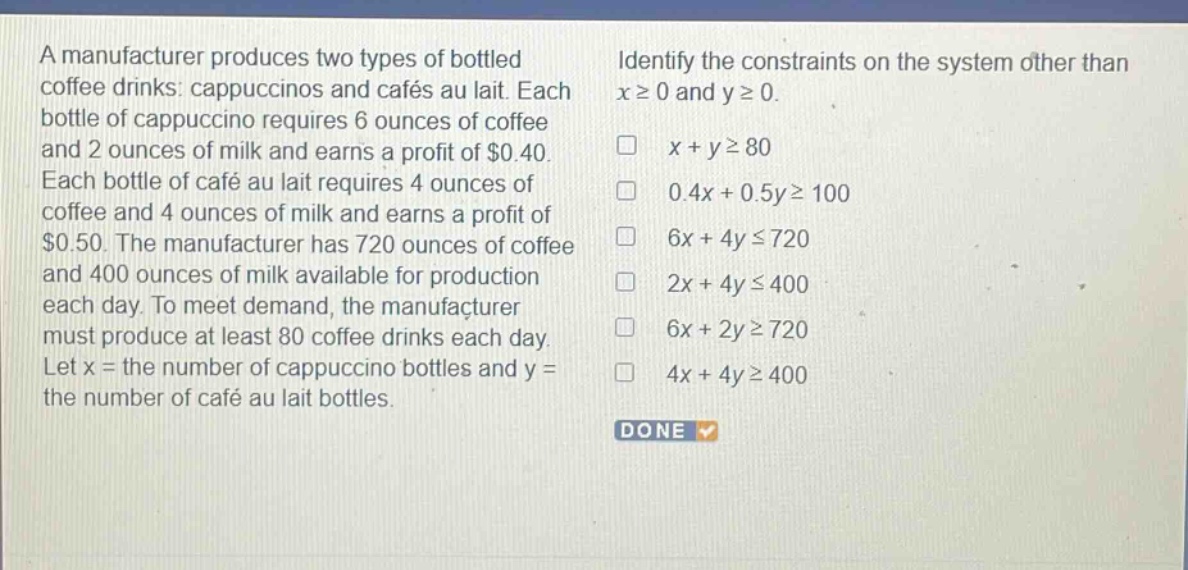 a manufacturer produces two types of bottled coffee drinks: cappuccinos and cafés au lait. each bottle of cappuccino requires 6 ounces of coffee and 2 ounces of milk and earns a profit of $0.40. each bottle of café au lait requires 4 ounces of coffee and 4 ounces of milk and earns a profit of $0.50. the manufacturer has 720 ounces of coffee and 400 ounces of milk available for production each day. to meet demand, the manufacturer must produce at least 80 coffee drinks each day. let x = the number of cappuccino bottles and y = the number of café au lait bottles. identify the constraints on the system other than x ≥ 0 and y ≥ 0. x + y ≥ 80 0.4x + 0.5y ≥ 100 6x + 4y ≤ 720 2x + 4y ≤ 400 6x + 2y ≥ 720 4x + 4y ≥ 400 done
