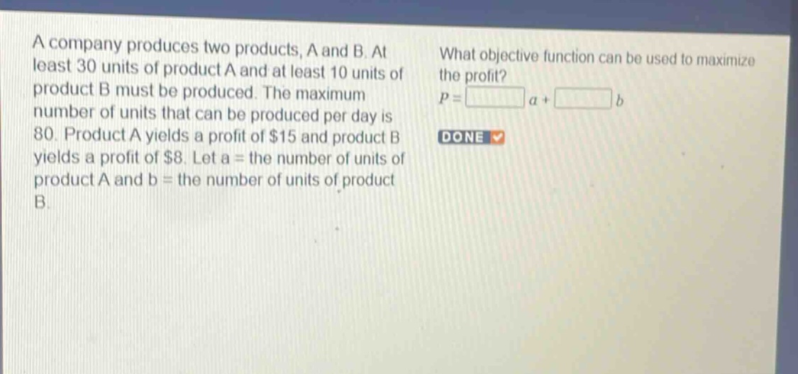 a company produces two products, a and b. at least 30 units of product a and at least 10 units of product b must be produced. the maximum number of units that can be produced per day is 80. product a yields a profit of $15 and product b yields a profit of $8. let a = the number of units of product a and b = the number of units of product b. what objective function can be used to maximize the profit? p = a + b done