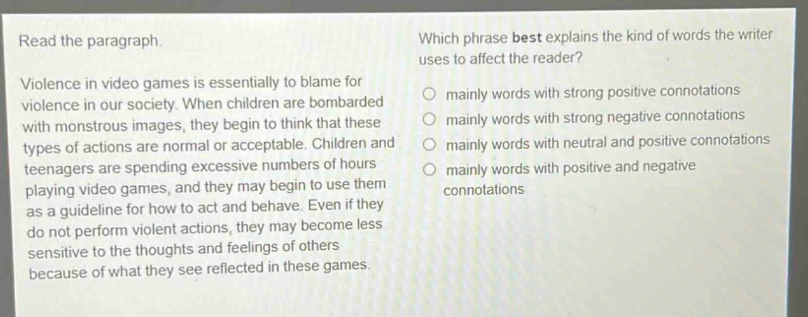 read the paragraph. violence in video games is essentially to blame for violence in our society. when children are bombarded with monstrous images, they begin to think that these types of actions are normal or acceptable. children and teenagers are spending excessive numbers of hours playing video games, and they may begin to use them as a guideline for how to act and behave. even if they do not perform violent actions, they may become less sensitive to the thoughts and feelings of others because of what they see reflected in these games. which phrase best explains the kind of words the writer uses to affect the reader? mainly words with strong positive connotations mainly words with strong negative connotations mainly words with neutral and positive connotations mainly words with positive and negative connotations