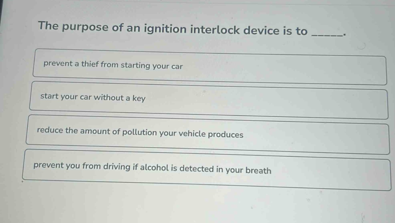 the purpose of an ignition interlock device is to ______. prevent a thief from starting your car start your car without a key reduce the amount of pollution your vehicle produces prevent you from driving if alcohol is detected in your breath