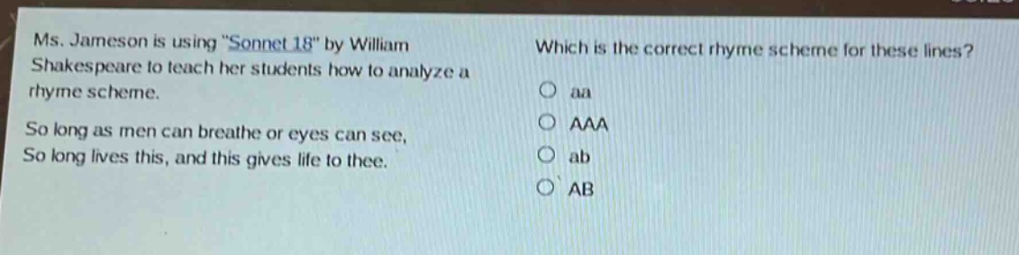 ms. jameson is using \sonnet 18\ by william shakespeare to teach her students how to analyze a rhyme scheme. so long as men can breathe or eyes can see, so long lives this, and this gives life to thee. which is the correct rhyme scheme for these lines? o aa o aaa o ab o ab