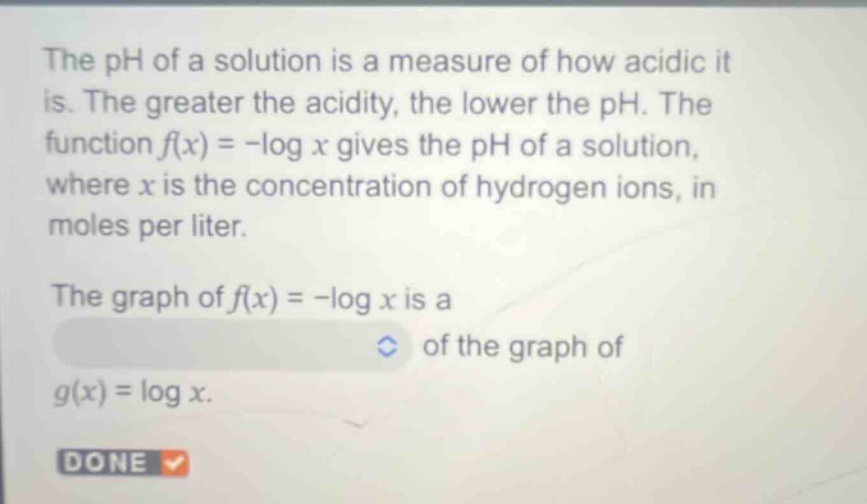 the ph of a solution is a measure of how acidic it is. the greater the acidity, the lower the ph. the function f(x)= -log x gives the ph of a solution, where x is the concentration of hydrogen ions, in moles per liter. the graph of f(x)= -log x is a of the graph of g(x)=log x.