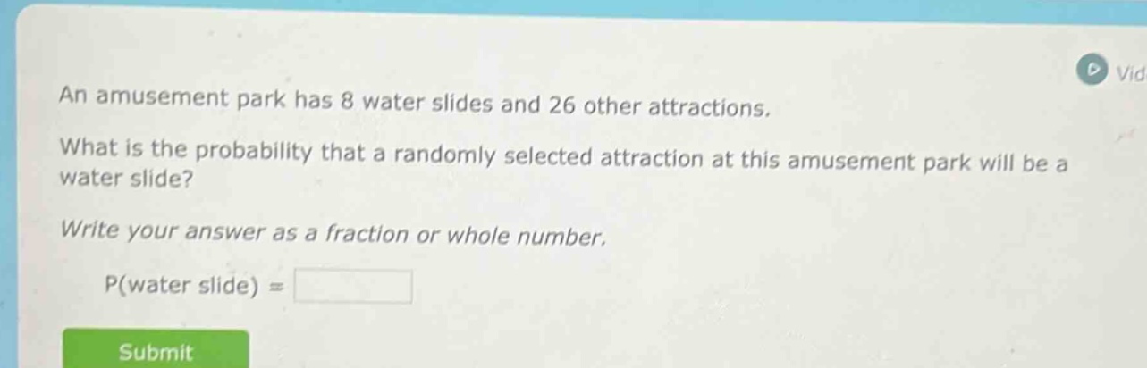an amusement park has 8 water slides and 26 other attractions. what is the probability that a randomly selected attraction at this amusement park will be a water slide? write your answer as a fraction or whole number. p(water slide) =