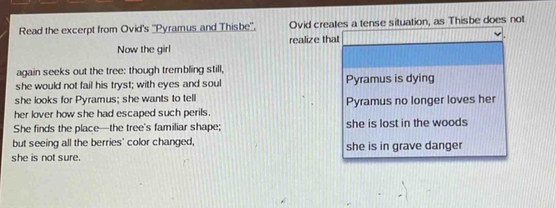read the excerpt from ovids \pyramus and thisbe\. now the girl again seeks out the tree: though trembling still, she would not fail his tryst; with eyes and soul she looks for pyramus; she wants to tell her lover how she had escaped such perils. she finds the place—the trees familiar shape; but seeing all the berries color changed, she is not sure. ovid creates a tense situation, as thisbe does not realize that pyramus is dying pyramus no longer loves her she is lost in the woods she is in grave danger